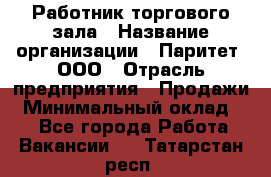 Работник торгового зала › Название организации ­ Паритет, ООО › Отрасль предприятия ­ Продажи › Минимальный оклад ­ 1 - Все города Работа » Вакансии   . Татарстан респ.